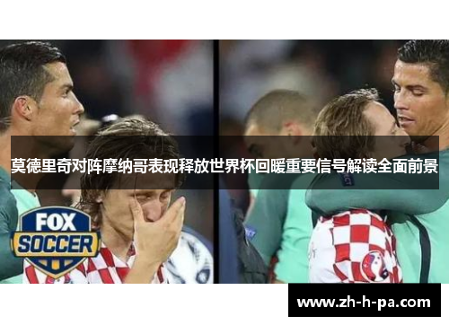 莫德里奇对阵摩纳哥表现释放世界杯回暖重要信号解读全面前景