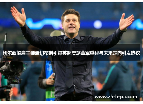 切尔西解雇主帅波切蒂诺引爆英超震荡蓝军重建与未来走向引发热议