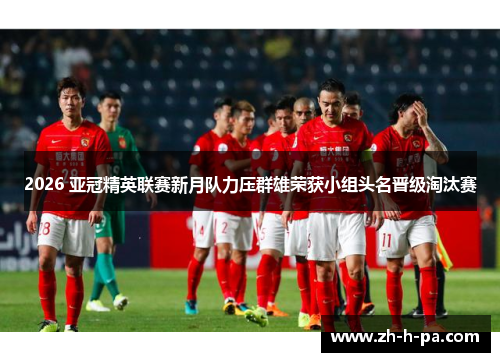 2026 亚冠精英联赛新月队力压群雄荣获小组头名晋级淘汰赛