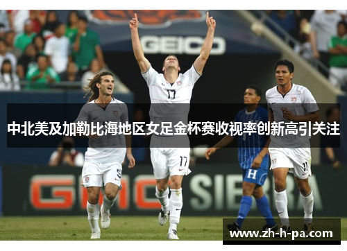 中北美及加勒比海地区女足金杯赛收视率创新高引关注