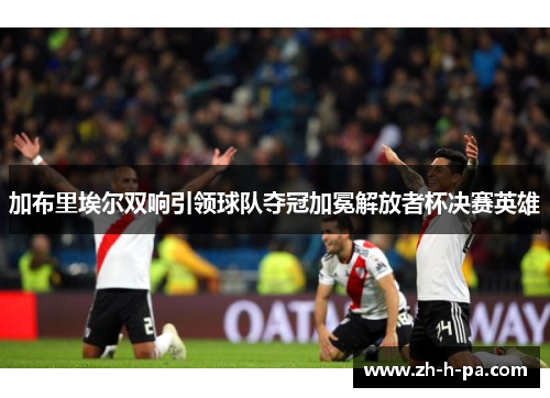 加布里埃尔双响引领球队夺冠加冕解放者杯决赛英雄