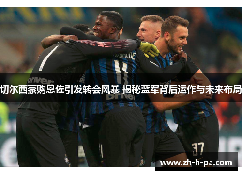 切尔西豪购恩佐引发转会风暴 揭秘蓝军背后运作与未来布局 切尔西豪购恩佐引发转会风暴 揭秘蓝军背后运作与未来布局