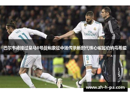 巴尔韦德接过皇马8号战袍象征中场传承新时代核心崛起伯纳乌希望