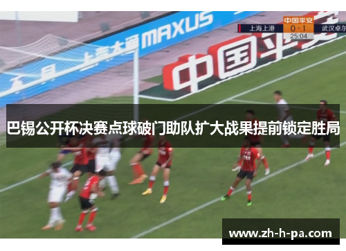 巴锡公开杯决赛点球破门助队扩大战果提前锁定胜局