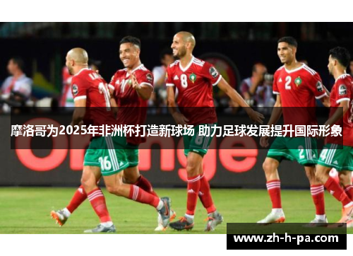 摩洛哥为2025年非洲杯打造新球场 助力足球发展提升国际形象