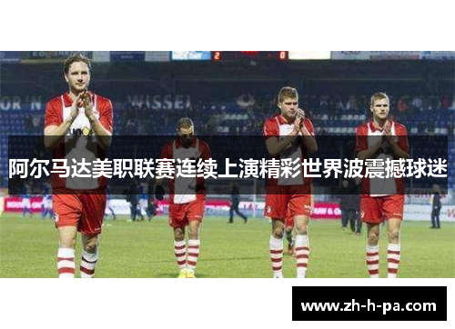 阿尔马达美职联赛连续上演精彩世界波震撼球迷