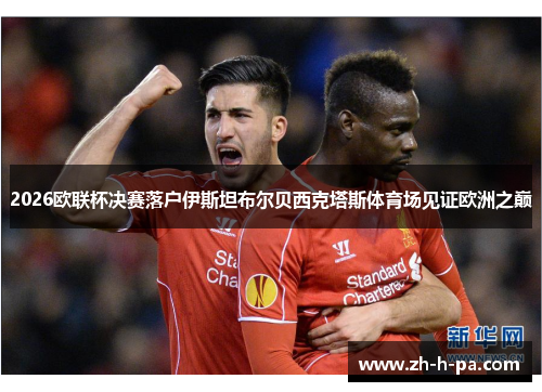 2026欧联杯决赛落户伊斯坦布尔贝西克塔斯体育场见证欧洲之巅