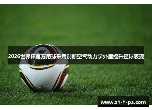 2026世界杯官方用球采用创新空气动力学外层提升控球表现