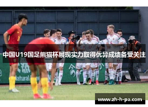 中国U19国足熊猫杯展现实力取得优异成绩备受关注 中国U19国足熊猫杯展现实力取得优异成绩备受关注