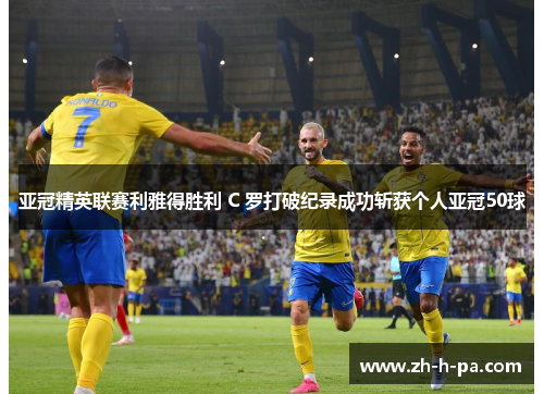 亚冠精英联赛利雅得胜利 C 罗打破纪录成功斩获个人亚冠50球
